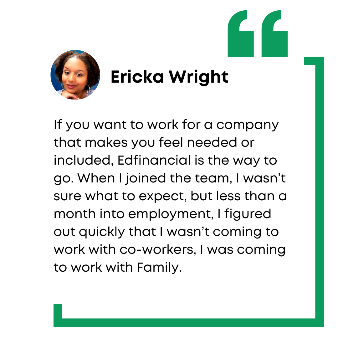 Ericka Wright employee testimony: If you want to work for a company that makes you feel needed or included, Edfinancial is the way to go. When I joined the team, I wasn't sure what to expect, but less than a month into employment, I figured out quickly that I wasn't coming to work with co-workers, I was coming to work with family.
